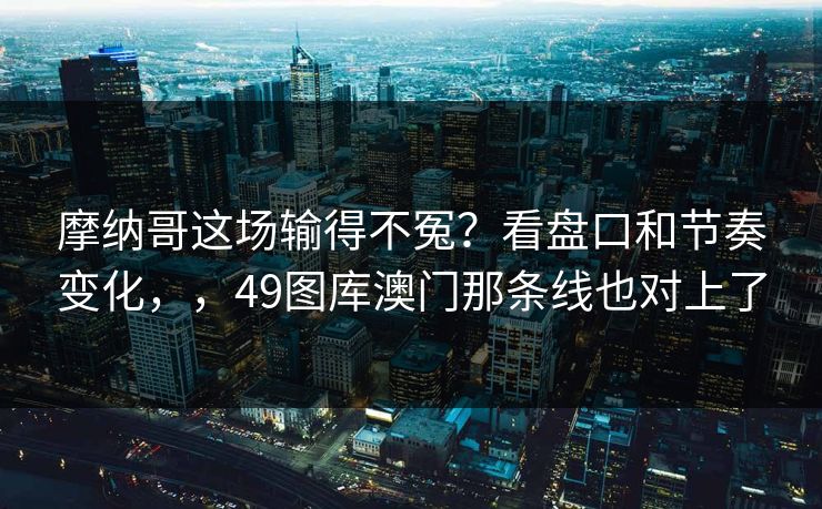 摩纳哥这场输得不冤？看盘口和节奏变化，，49图库澳门那条线也对上了